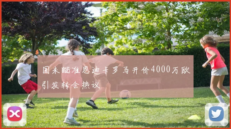 国米瞄准恩迪卡罗马开价4000万欧引发转会热议