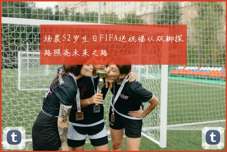 杨晨52岁生日FIFA送祝福以双脚探路照亮未来之路
