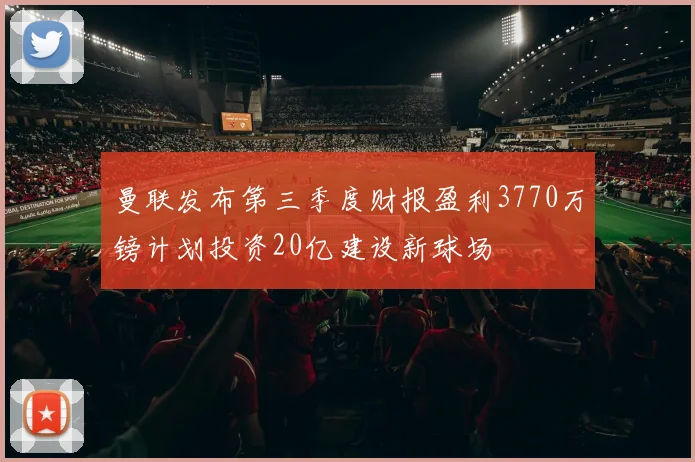 曼联发布第三季度财报盈利3770万镑计划投资20亿建设新球场