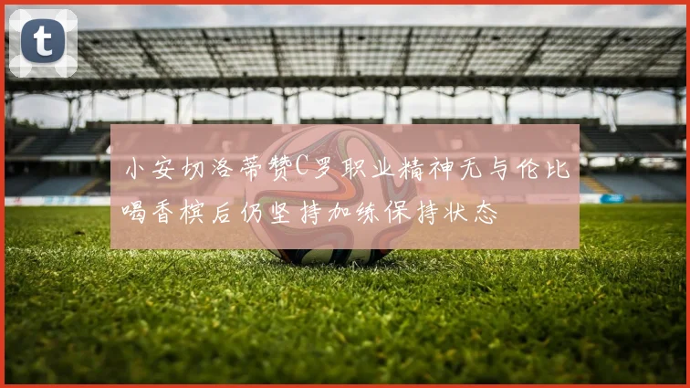 小安切洛蒂赞C罗职业精神无与伦比喝香槟后仍坚持加练保持状态