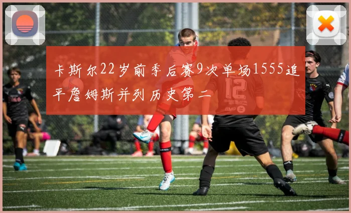 卡斯尔22岁前季后赛9次单场1555追平詹姆斯并列历史第二