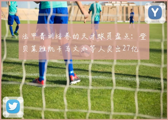 法甲青训培养的天才球员盘点：登贝莱雅凯卡马文加等人卖出27亿