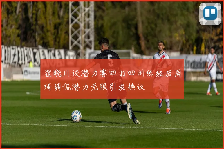 翟晓川谈潜力赛四打四训练经历周琦调侃潜力无限引发热议