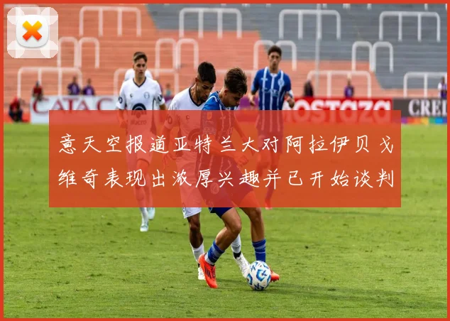 意天空报道亚特兰大对阿拉伊贝戈维奇表现出浓厚兴趣并已开始谈判