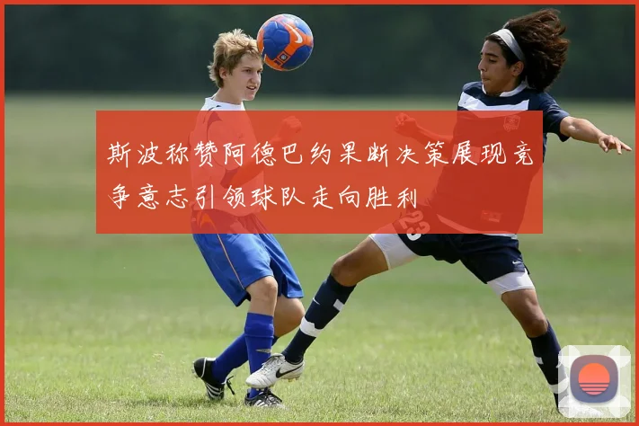 斯波称赞阿德巴约果断决策展现竞争意志引领球队走向胜利