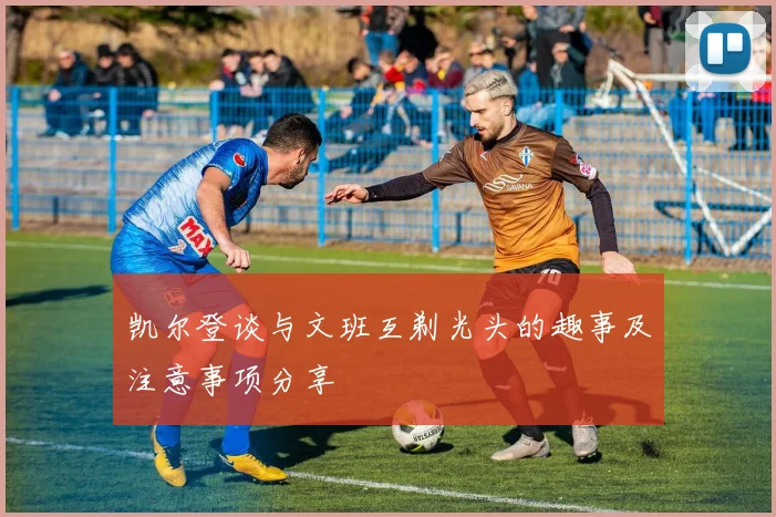 凯尔登谈与文班互剃光头的趣事及注意事项分享