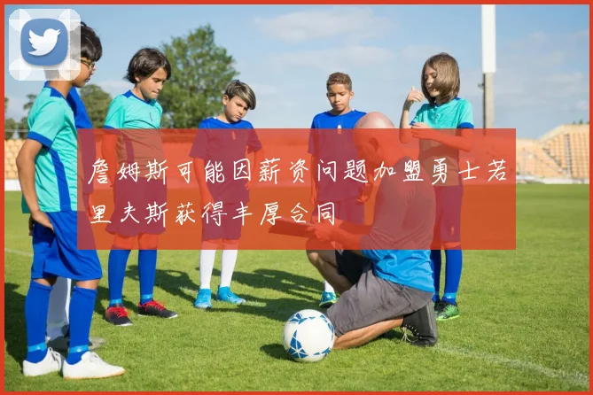 詹姆斯可能因薪资问题加盟勇士若里夫斯获得丰厚合同