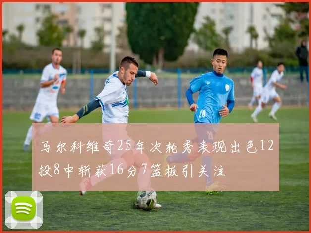马尔科维奇25年次轮秀表现出色12投8中斩获16分7篮板引关注