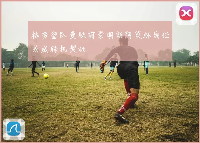 梅努留队曼联前景明朗阿莫林离任或成转机契机