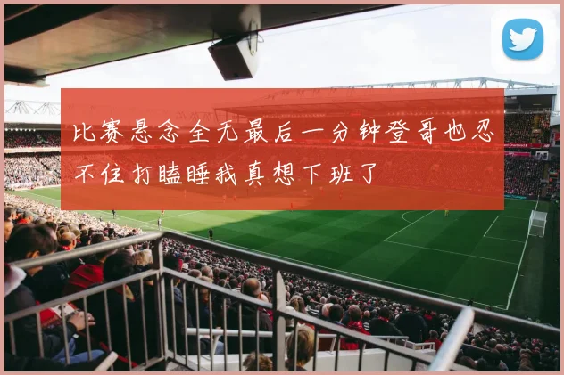 比赛悬念全无最后一分钟登哥也忍不住打瞌睡我真想下班了