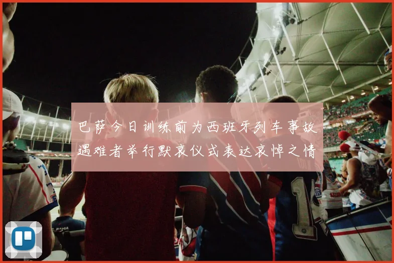 巴萨今日训练前为西班牙列车事故遇难者举行默哀仪式表达哀悼之情