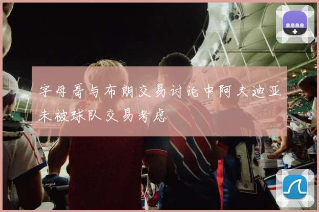 字母哥与布朗交易讨论中阿夫迪亚未被球队交易考虑