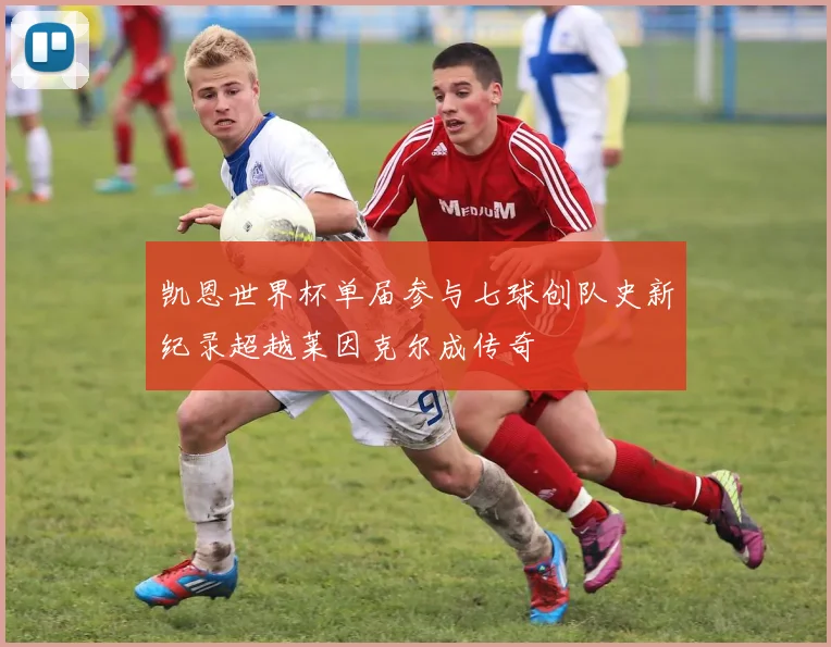 凯恩世界杯单届参与七球创队史新纪录超越莱因克尔成传奇